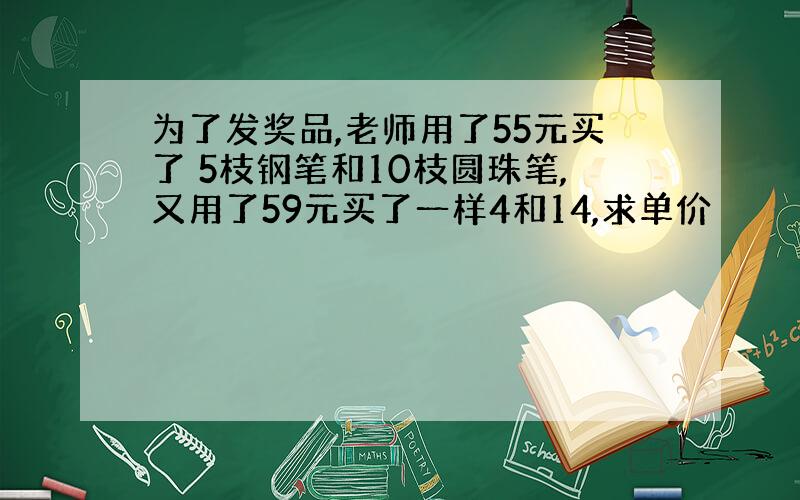 为了发奖品,老师用了55元买了 5枝钢笔和10枝圆珠笔,又用了59元买了一样4和14,求单价