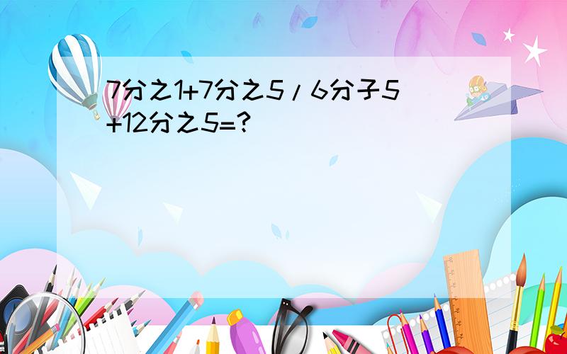 7分之1+7分之5/6分子5+12分之5=?