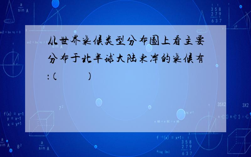 从世界气候类型分布图上看主要分布于北半球大陆东岸的气候有：（　　）