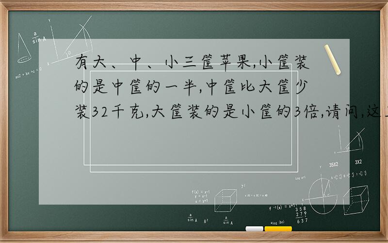 有大、中、小三筐苹果,小筐装的是中筐的一半,中筐比大筐少装32千克,大筐装的是小筐的3倍,请问,这三筐