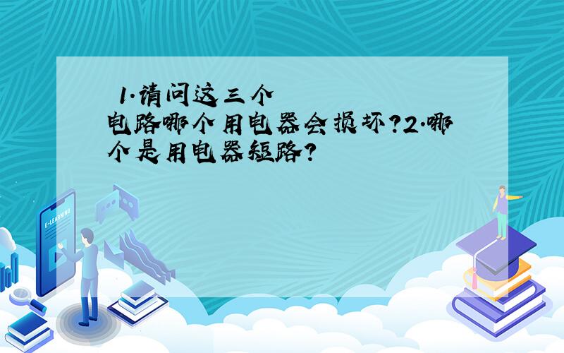 ​1.请问这三个电路哪个用电器会损坏?2.哪个是用电器短路?