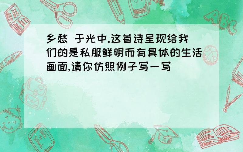 乡愁 于光中.这首诗呈现给我们的是私服鲜明而有具体的生活画面,请你仿照例子写一写