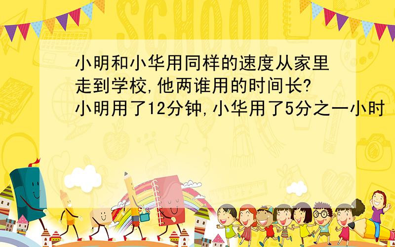 小明和小华用同样的速度从家里走到学校,他两谁用的时间长?小明用了12分钟,小华用了5分之一小时