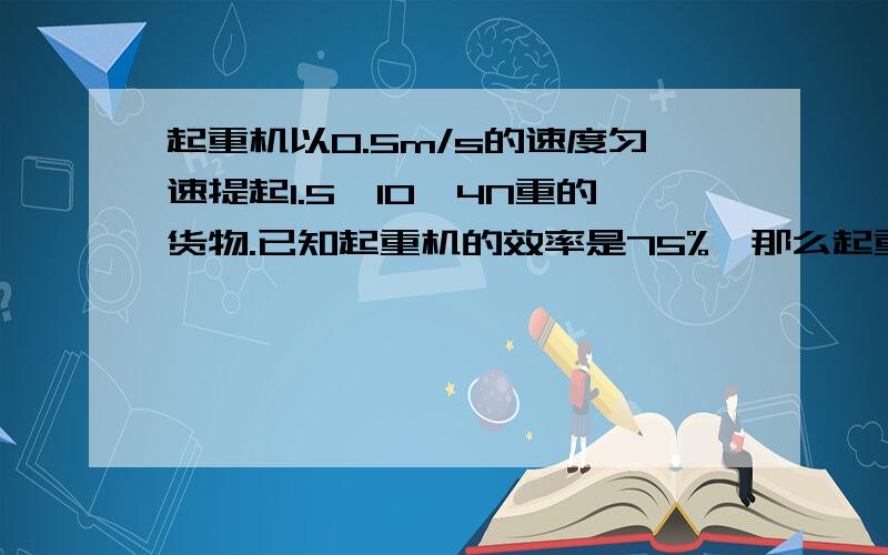 起重机以0.5m/s的速度匀速提起1.5×10^4N重的货物.已知起重机的效率是75%,那么起重机的功率是多少?