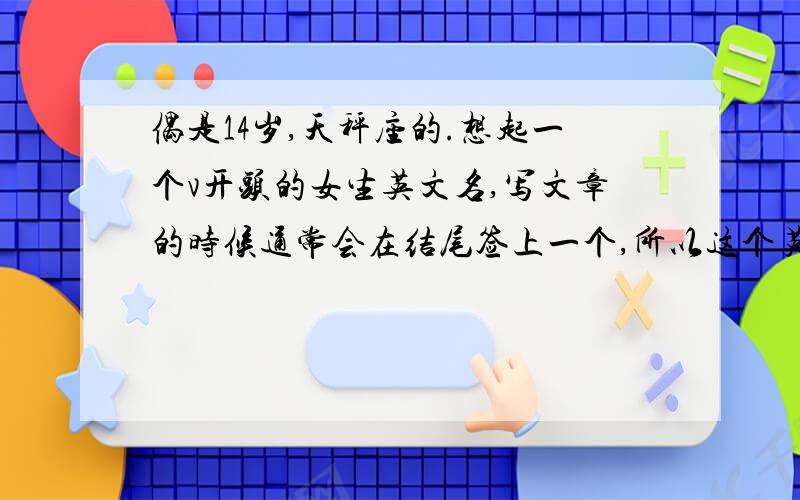 偶是14岁,天秤座的.想起一个v开头的女生英文名,写文章的时候通常会在结尾签上一个,所以这个英文名要能签好看的名的~