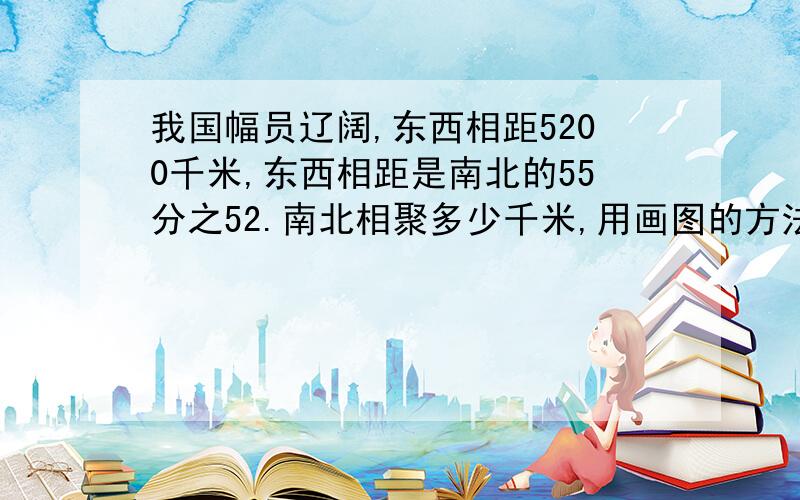 我国幅员辽阔,东西相距5200千米,东西相距是南北的55分之52.南北相聚多少千米,用画图的方法怎么写,今急用