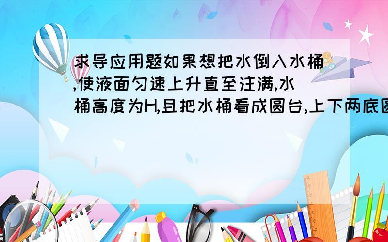 求导应用题如果想把水倒入水桶,使液面匀速上升直至注满,水桶高度为H,且把水桶看成圆台,上下两底圆的半径分别为r和r1,得