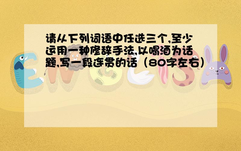 请从下列词语中任选三个,至少运用一种修辞手法,以喝酒为话题,写一段连贯的话（80字左右）