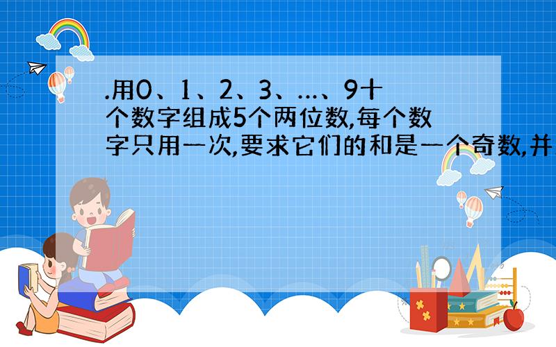 .用0、1、2、3、…、9十个数字组成5个两位数,每个数字只用一次,要求它们的和是一个奇数,并且尽可能大,问这五个两位数