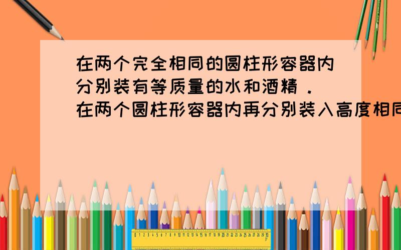 在两个完全相同的圆柱形容器内分别装有等质量的水和酒精 .在两个圆柱形容器内再分别装入高度相同的水和酒