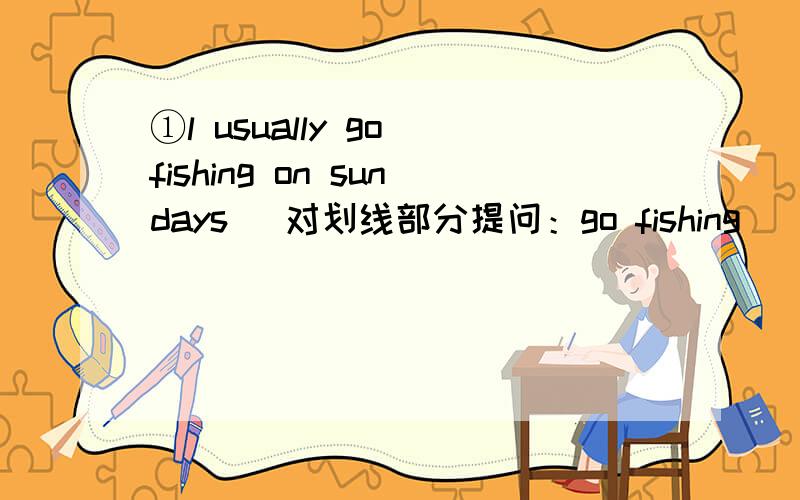 ①l usually go fishing on sundays （对划线部分提问：go fishing） ______