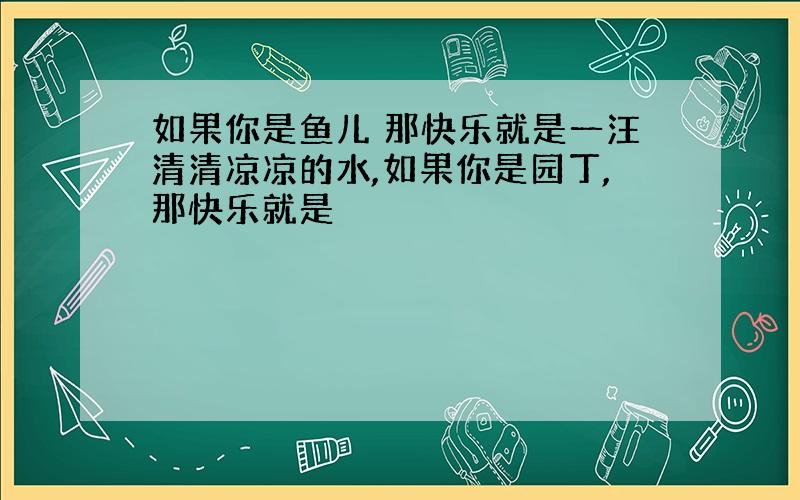 如果你是鱼儿 那快乐就是一汪清清凉凉的水,如果你是园丁,那快乐就是