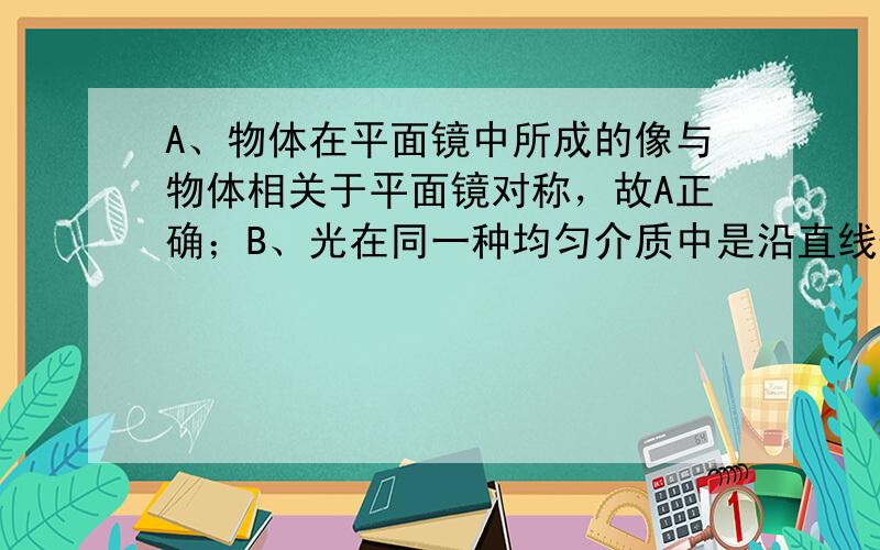 A、物体在平面镜中所成的像与物体相关于平面镜对称，故A正确；B、光在同一种均匀介质中是沿直线传播的，故B错误；