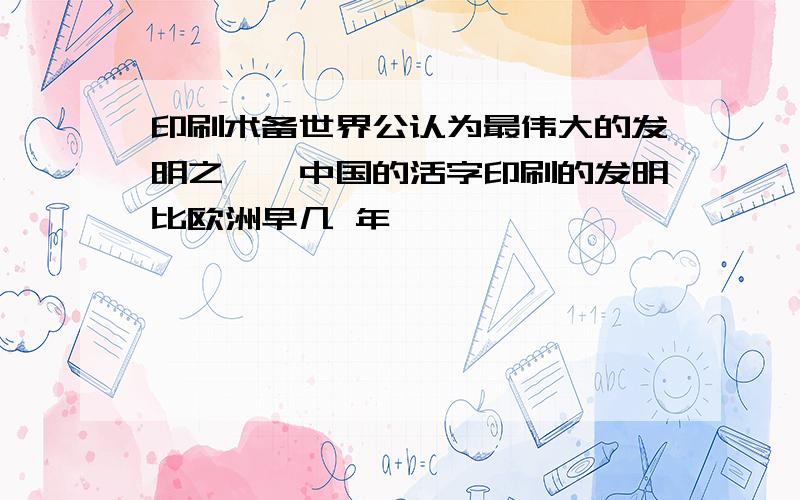 印刷术备世界公认为最伟大的发明之一,中国的活字印刷的发明比欧洲早几 年