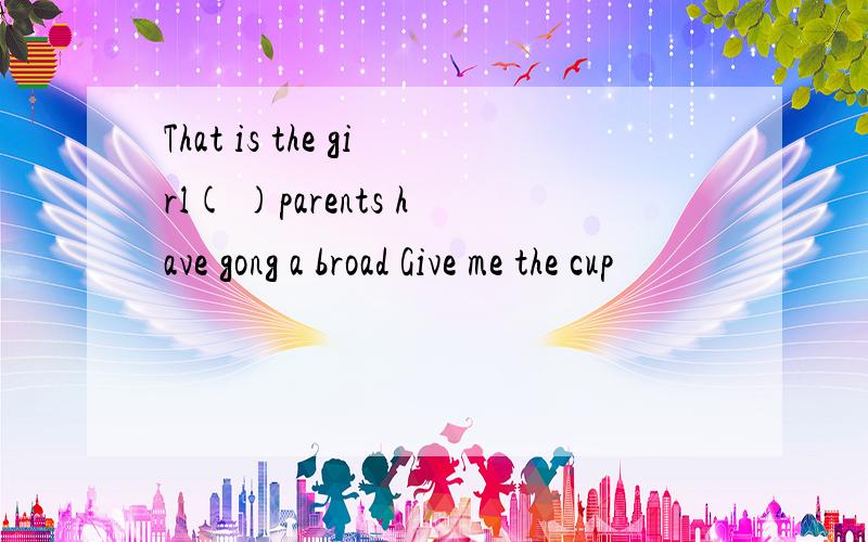 That is the girl( )parents have gong a broad Give me the cup