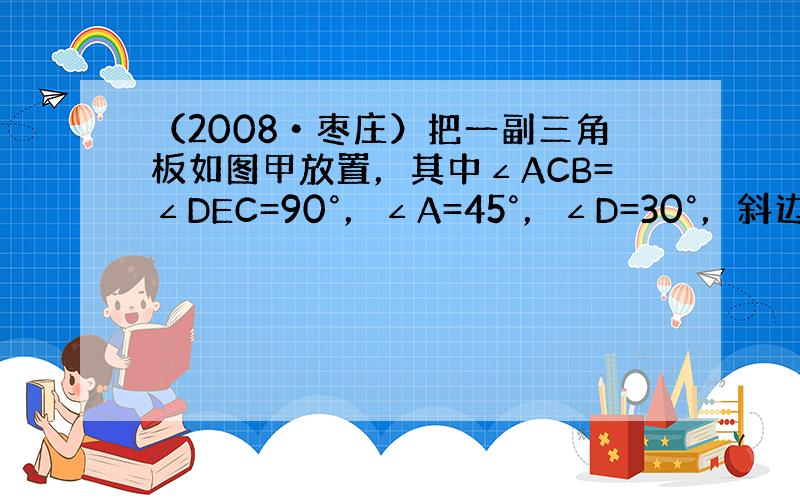 （2008•枣庄）把一副三角板如图甲放置，其中∠ACB=∠DEC=90°，∠A=45°，∠D=30°，斜边AB=6cm，