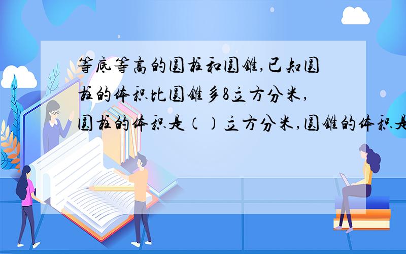 等底等高的圆柱和圆锥,已知圆柱的体积比圆锥多8立方分米,圆柱的体积是（）立方分米,圆锥的体积是（）