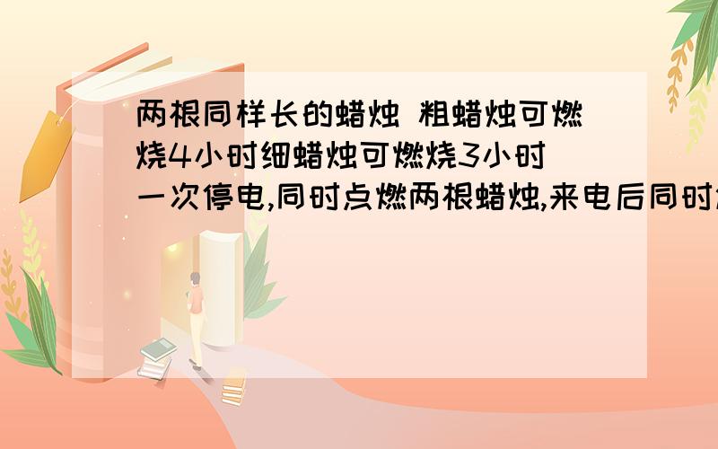 两根同样长的蜡烛 粗蜡烛可燃烧4小时细蜡烛可燃烧3小时 一次停电,同时点燃两根蜡烛,来电后同时熄灭,发现