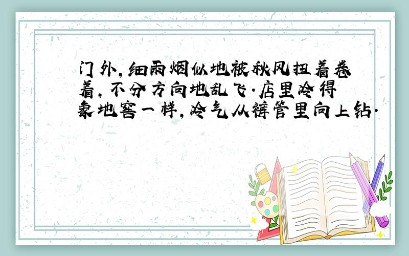 门外,细雨烟似地被秋风扭着卷着,不分方向地乱飞.店里冷得象地窖一样,冷气从裤管里向上钻.