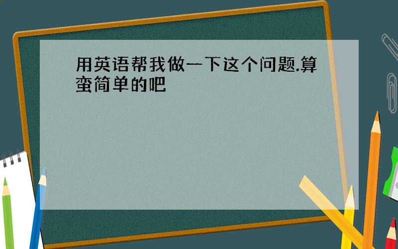 用英语帮我做一下这个问题.算蛮简单的吧