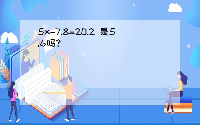 5x-7.8=20.2 是5.6吗?