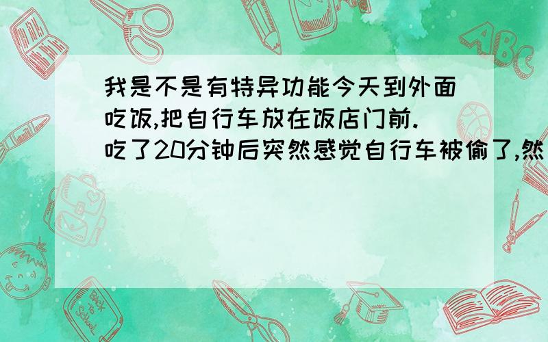 我是不是有特异功能今天到外面吃饭,把自行车放在饭店门前.吃了20分钟后突然感觉自行车被偷了,然后去满口看,果然被偷了.后