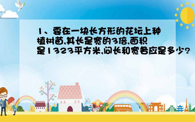 1、要在一块长方形的花坛上种植树苗,其长是宽的3倍,面积是1323平方米,问长和宽各应是多少?