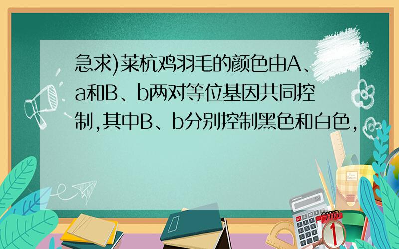 急求)莱杭鸡羽毛的颜色由A、a和B、b两对等位基因共同控制,其中B、b分别控制黑色和白色,