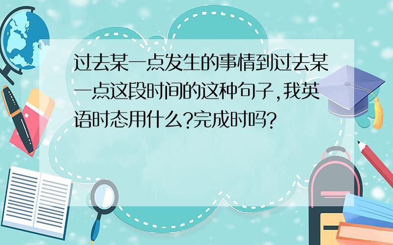 过去某一点发生的事情到过去某一点这段时间的这种句子,我英语时态用什么?完成时吗?