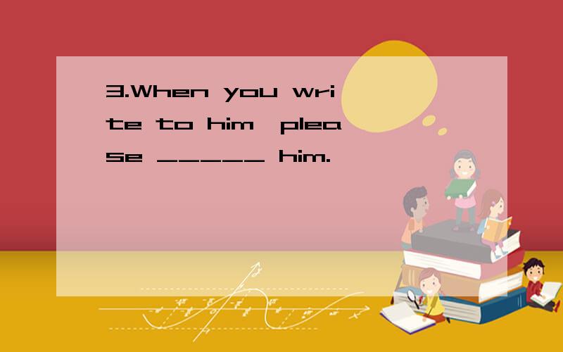 3.When you write to him,please _____ him.