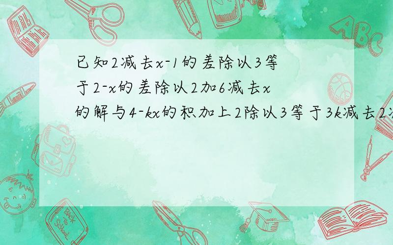 已知2减去x-1的差除以3等于2-x的差除以2加6减去x的解与4-kx的积加上2除以3等于3k减去2减去2x的差除以4的