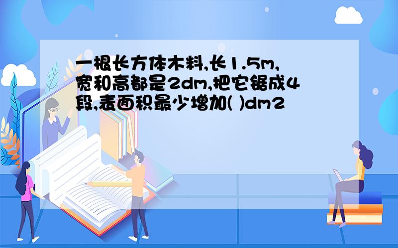 一根长方体木料,长1.5m,宽和高都是2dm,把它锯成4段,表面积最少增加( )dm2