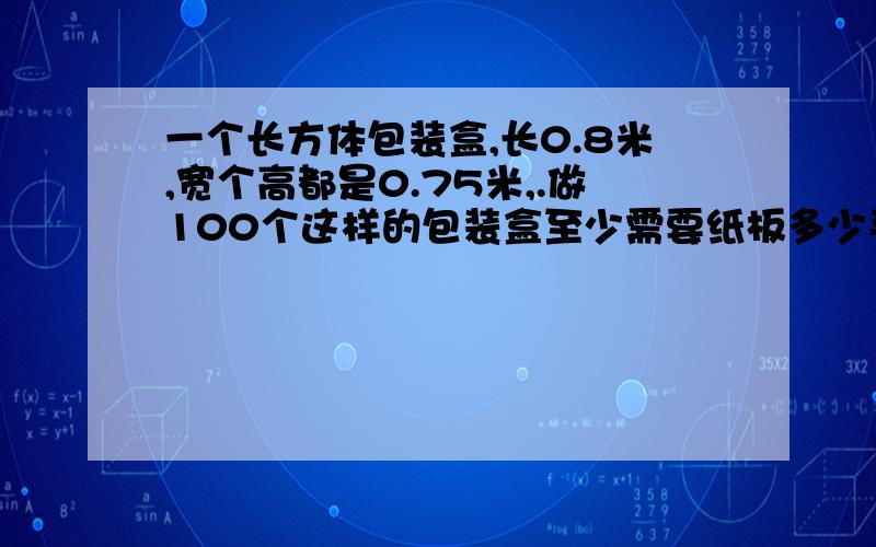 一个长方体包装盒,长0.8米,宽个高都是0.75米,.做100个这样的包装盒至少需要纸板多少平方米?