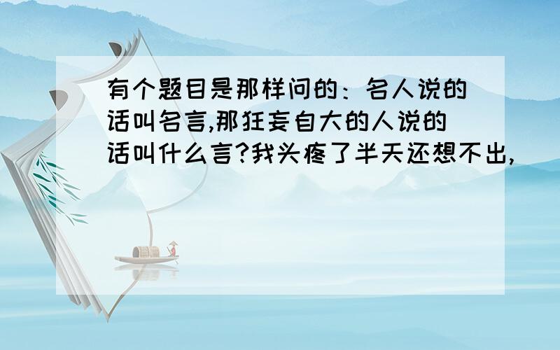 有个题目是那样问的：名人说的话叫名言,那狂妄自大的人说的话叫什么言?我头疼了半天还想不出,