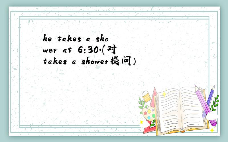 he takes a shower at 6:30.(对takes a shower提问）