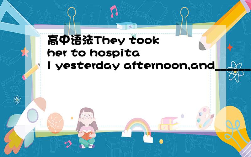 高中语法They took her to hospital yesterday afternoon,and_______