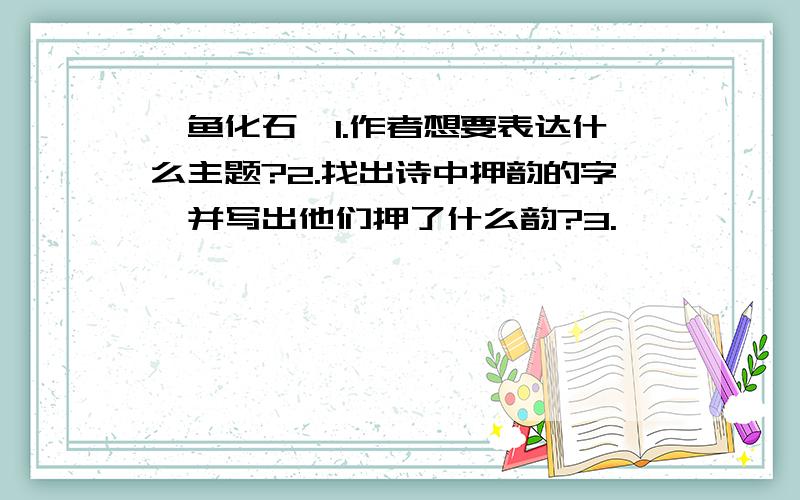 《鱼化石》1.作者想要表达什么主题?2.找出诗中押韵的字,并写出他们押了什么韵?3.