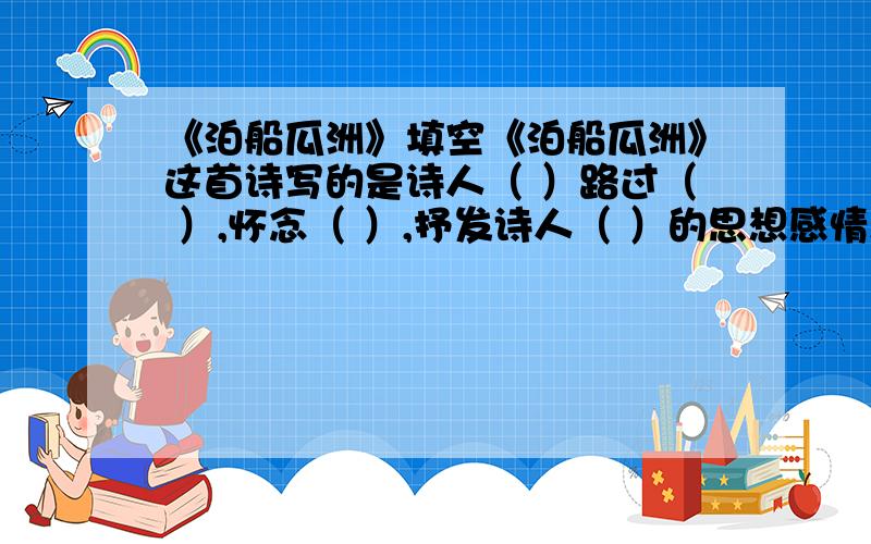 《泊船瓜洲》填空《泊船瓜洲》这首诗写的是诗人（ ）路过（ ）,怀念（ ）,抒发诗人（ ）的思想感情,这种感情是在（ ）中