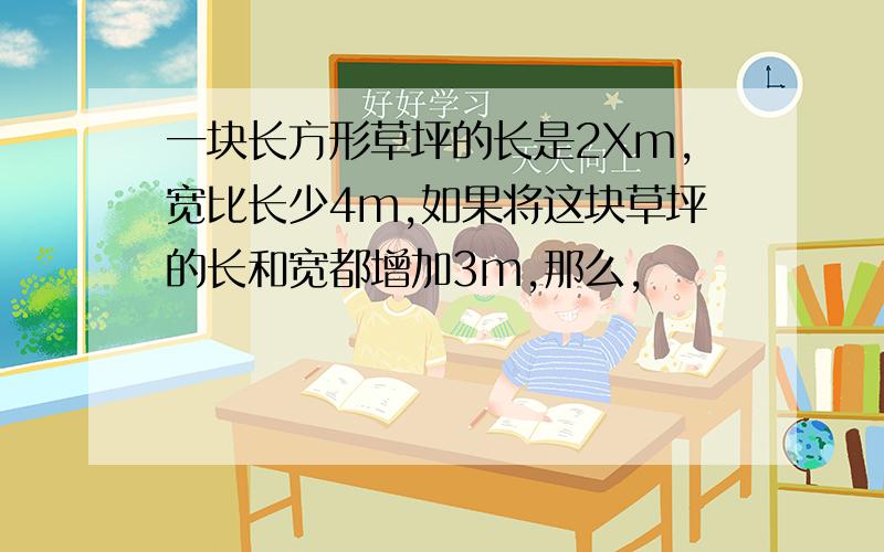 一块长方形草坪的长是2Xm,宽比长少4m,如果将这块草坪的长和宽都增加3m,那么,