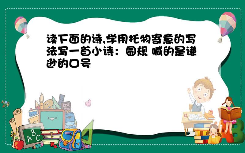 读下面的诗,学用托物寄意的写法写一首小诗：圆规 喊的是谦逊的口号