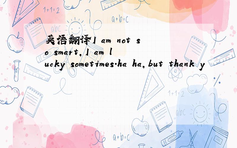 英语翻译I am not so smart,I am lucky sometimes.ha ha,but thank y