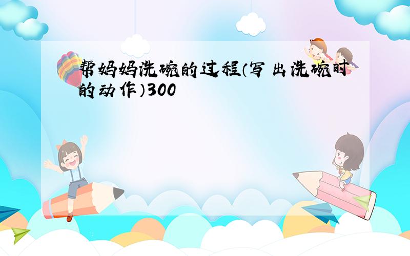 帮妈妈洗碗的过程（写出洗碗时的动作）300