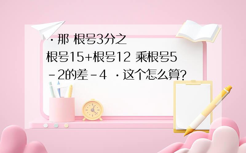 •那 根号3分之根号15+根号12 乘根号5-2的差-4 •这个怎么算?