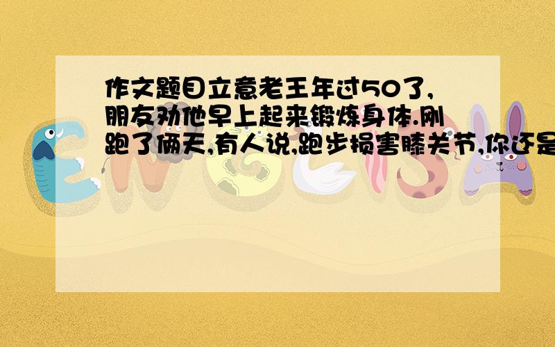 作文题目立意老王年过50了,朋友劝他早上起来锻炼身体.刚跑了俩天,有人说,跑步损害膝关节,你还是游泳吧；刚到江里游了几回