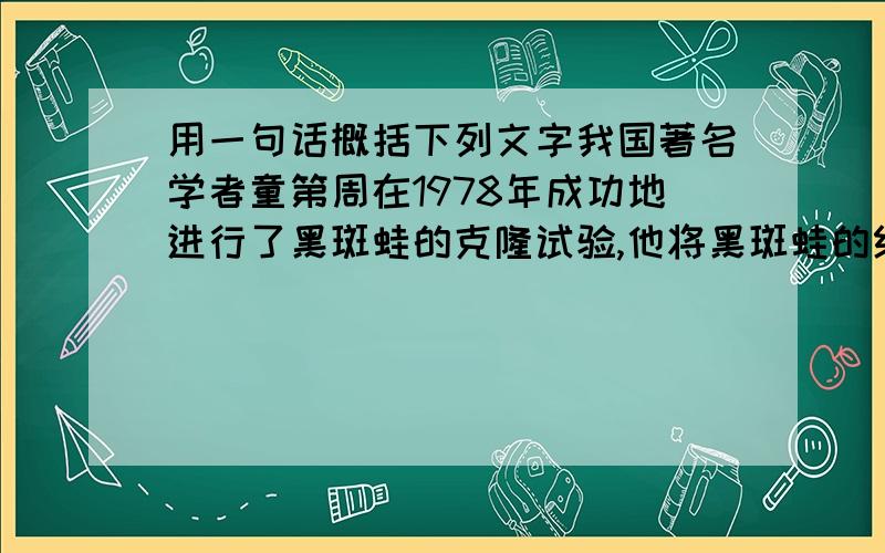 用一句话概括下列文字我国著名学者童第周在1978年成功地进行了黑斑蛙的克隆试验,他将黑斑蛙的红细胞核移入事先除去了核的黑