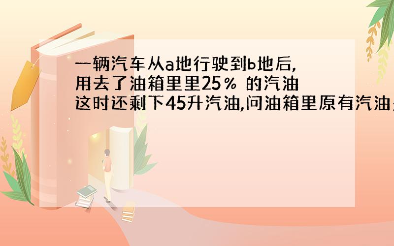 一辆汽车从a地行驶到b地后,用去了油箱里里25％ 的汽油这时还剩下45升汽油,问油箱里原有汽油多少升