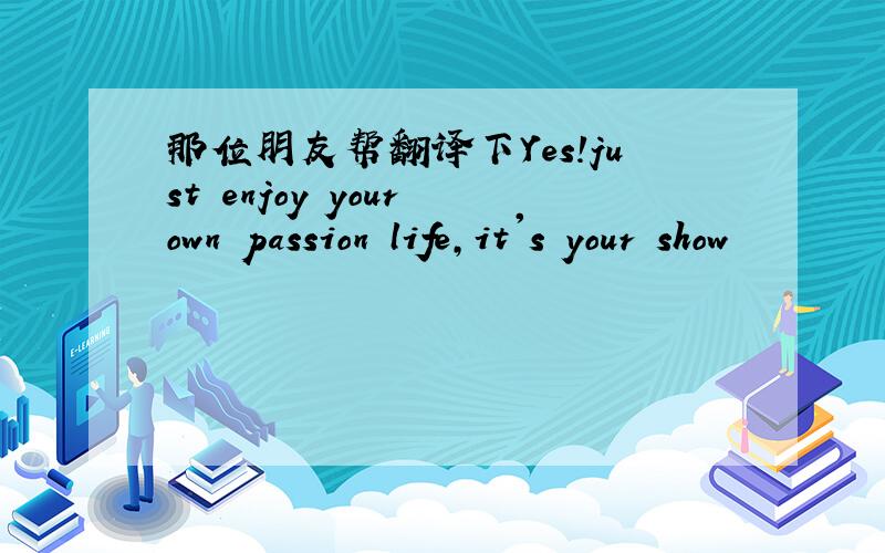 那位朋友帮翻译下Yes!just enjoy your own passion life,it's your show