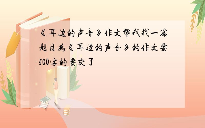 《耳边的声音》作文帮我找一篇题目为《耳边的声音》的作文要500字的要交了