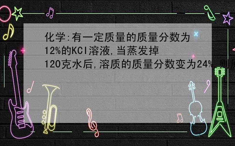 化学:有一定质量的质量分数为12%的KCI溶液,当蒸发掉120克水后,溶质的质量分数变为24%,则原溶液中溶质的质