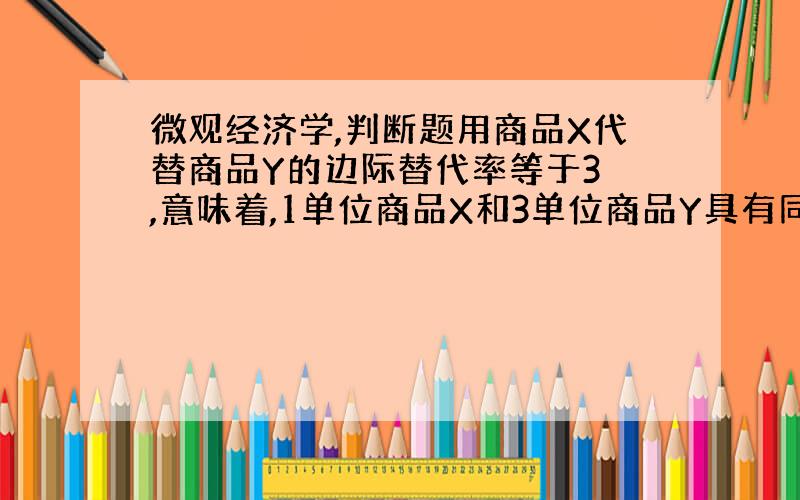 微观经济学,判断题用商品X代替商品Y的边际替代率等于3 ,意味着,1单位商品X和3单位商品Y具有同样的总效用（ ） 判断